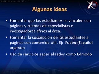 • Fomentar que los estudiantes se vinculen con 
páginas y cuentas de especialistas e 
investigadores afines al área. 
• Fomentar la suscripción de los estudiantes a 
páginas con contenido útil. Ej: Fudéu (Español 
urgente) 
• Uso de servicios especializados como Edmodo 
 