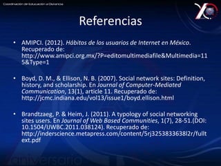 Referencias 
• AMIPCI. (2012). Hábitos de los usuarios de Internet en México. 
Recuperado de: 
http://www.amipci.org.mx/?P=editomultimediafile&Multimedia=11 
5&Type=1 
• Boyd, D. M., & Ellison, N. B. (2007). Social network sites: Definition, 
history, and scholarship. En Journal of Computer-Mediated 
Communication, 13(1), article 11. Recuperado de: 
http://jcmc.indiana.edu/vol13/issue1/boyd.ellison.html 
• Brandtzaeg, P. & Heim, J. (2011). A typology of social networking 
sites users. En Journal of Web Based Communities, 1(7), 28-51.(DOI: 
10.1504/IJWBC.2011.038124). Recuperado de: 
http://inderscience.metapress.com/content/5rj3253833638l2r/fullt 
ext.pdf 
 