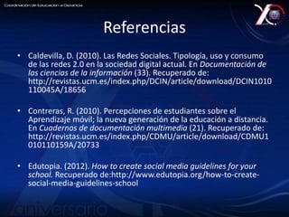 Referencias 
• Caldevilla, D. (2010). Las Redes Sociales. Tipología, uso y consumo 
de las redes 2.0 en la sociedad digital actual. En Documentación de 
las ciencias de la información (33). Recuperado de: 
http://revistas.ucm.es/index.php/DCIN/article/download/DCIN1010 
110045A/18656 
• Contreras, R. (2010). Percepciones de estudiantes sobre el 
Aprendizaje móvil; la nueva generación de la educación a distancia. 
En Cuadernos de documentación multimedia (21). Recuperado de: 
http://revistas.ucm.es/index.php/CDMU/article/download/CDMU1 
010110159A/20733 
• Edutopia. (2012). How to create social media guidelines for your 
school. Recuperado de:http://www.edutopia.org/how-to-create-social- 
media-guidelines-school 
 