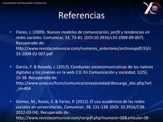 Referencias 
• Flores, J. (2009). Nuevos modelos de comunicación, perfil y tendencias en 
redes sociales. Comunicar, 33, 73-81. (DOI:10.3916/c33-2009-09-007). 
Recuperado de: 
http://www.revistacomunicar.com/numeros_anteriores/archivospdf/33/c 
33-2009-02-007.pdf 
• García, F. & Rosado, J. (2012). Conductas sociocomunicativas de los nativos 
digitales y los jóvenes en la web 2.0. En Comunicación y sociedad, 1(25), 
15-38. Recuperado de: 
http://www.unav.es/fcom/comunicacionysociedad/descarga_doc.php?art 
_id=404 
• Gómez, M., Roses, S. & Farias, P. (2012). El uso académico de las redes 
sociales en universitarios. Comunicar, 38, 131-138. (DOI: 10.3916/C38- 
2012-03-04). Recuperado de: 
http://www.revistacomunicar.com/verpdf.php?numero=38&articulo=38- 
2012-16 
 