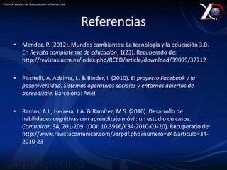 Referencias 
• Mendez, P. (2012). Mundos cambiantes: La tecnología y la educación 3.0. 
En Revista complutense de educación, 1(23). Recuperado de: 
http://revistas.ucm.es/index.php/RCED/article/download/39099/37712 
• Piscitelli, A. Adaime, I., & Binder, I. (2010). El proyecto Facebook y la 
posuniversidad. Sistemas operativos sociales y entornos abiertos de 
aprendizaje. Barcelona: Ariel 
• Ramos, A.I., Herrera, J.A. & Ramírez, M.S. (2010). Desarrollo de 
habilidades cognitivas con aprendizaje móvil: un estudio de casos. 
Comunicar, 34, 201-209. (DOI: 10.3916/C34-2010-03-20). Recuperado de: 
http://www.revistacomunicar.com/verpdf.php?numero=34&articulo=34- 
2010-23 
