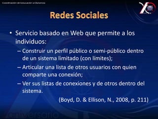 • Servicio basado en Web que permite a los 
individuos: 
– Construir un perfil público o semi-público dentro 
de un sistema limitado (con límites); 
– Articular una lista de otros usuarios con quien 
comparte una conexión; 
– Ver sus listas de conexiones y de otros dentro del 
sistema. 
(Boyd, D. & Ellison, N., 2008, p. 211) 
 