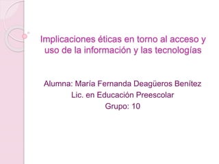Implicaciones éticas en torno al acceso y
uso de la información y las tecnologías
Alumna: María Fernanda Deagüeros Benítez
Lic. en Educación Preescolar
Grupo: 10
 