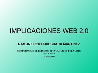 IMPLICACIONES WEB 2.0 RAMON FREDY QUEBRADA MARTINEZ CORPORACION DE ESTUDIOS TECNOLOGICOS DEL NORTE DEL VALLE Marzo 2009 