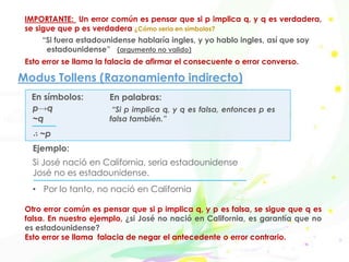Modus Tollens (Razonamiento indirecto)
“Si p implica q, y q es falsa, entonces p es
falsa también.”
Ejemplo:
Si José nació en California, seria estadounidense
José no es estadounidense.
• Por lo tanto, no nació en California
p→q
~q
∴ ~p
En símbolos: En palabras:
IMPORTANTE: Un error común es pensar que si p implica q, y q es verdadera,
se sigue que p es verdadera ¿Cómo seria en símbolos?
“Si fuera estadounidense hablaría ingles, y yo hablo ingles, así que soy
estadounidense” (argumento no valido)
Esto error se llama la falacia de afirmar el consecuente o error converso.
Otro error común es pensar que si p implica q, y p es falsa, se sigue que q es
falsa. En nuestro ejemplo, ¿si José no nació en California, es garantía que no
es estadounidense?
Esto error se llama falacia de negar el antecedente o error contrario.
 