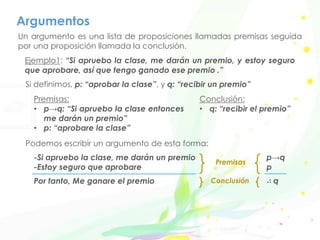 Argumentos
Un argumento es una lista de proposiciones llamadas premisas seguida
por una proposición llamada la conclusión.
Ejemplo1: “Si apruebo la clase, me darán un premio, y estoy seguro
que aprobare, así que tengo ganado ese premio .”
Si definimos, p: “aprobar la clase”, y q: “recibir un premio”
Premisas:
• p→q: “Si apruebo la clase entonces
me darán un premio”
• p: “aprobare la clase”
Conclusión:
• q: “recibir el premio”
Podemos escribir un argumento de esta forma:
-Si apruebo la clase, me darán un premio
-Estoy seguro que aprobare
Por tanto, Me ganare el premio
p→q
p
∴ q
Premisas
Conclusión
 