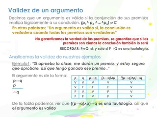 Validez de un argumento
Ejemplo1: “Si apruebo la clase, me darán un premio, y estoy seguro
que aprobare, así que tengo ganado ese premio .”
El argumento es de la forma:
p→q
p
∴ q
Decimos que un argumento es válido si la conjunción de sus premisas
implica lógicamente a su conclusión. (p1^ p2 ^…^pn)⇒ C
En otras palabras: “Un argumento es valido si, la conclusión es
verdadera cuando todas las premisas son verdaderas”
No garantizamos la verdad de las premisas, se garantiza que si las
premisas son ciertas la conclusión también lo será
Analicemos la validez de nuestros ejemplos
RECORDAR: P⇒Q, si, y solo si P→Q es una tautología.
De la tabla podemos ver que ((p→q)ʌp)→q es una tautología, así que
el argumento es valido
p q p→q (p→q)ʌp ((p→q)ʌp)→q
V V V V V
V F F F V
F V V F V
F F V F V
 