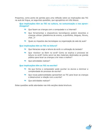 Propomos, como ponto de partida para uma reflexão sobre as implicações das TIC
na aula de língua, as seguintes questões, que agrupámos em três blocos:
Que implicações têm as TIC na cultura, na comunicação e nas apren-
dizagens?
Que fazem as crianças com o computador e a Internet?
Que ferramentas e dispositivos tecnológicos podem docentes e
crianças utilizar (plataforma de ensino, e-portfolios, blogues, fóruns,
chat…)?
Quais os impactos das tecnologias na organização da sala de aula?
Que implicações têm as TIC na leitura?
Que literacias exige a leitura do ecrã e a utilização do teclado?
Que «textos» se lêem no ecrã? Como se explica o processo de
leitura no ecrã? Como servir-se dos materiais destinados ao grande
público para levar as crianças a ler mais e melhor?
Que actividades realizar?
Que implicações têm as TIC na escrita?
De que forma o computador pode auxiliar os alunos a dominar a
complexidade do processo de escrita?
Que novas potencialidades apresentam as TIC para levar as crianças
a desenvolver a relação com a escrita?
Que actividades realizar?
Estas questões serão abordadas nas três secções desta brochura.
9
As Implicações das TIC no Ensino da Língua
Introdução
 