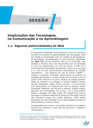 Implicações das Tecnologias
na Comunicação e na Aprendizagem
1.1. Algumas potencialidades da Web
A perspectiva adoptada nesta brochura, como foi expresso,
consiste em acentuar as potencialidades das tecnologias, tanto
em relação à comunicação como em relação às aprendizagens.
As tecnologias, nomeadamente as mais recentes, designadas
por Web 2.0, vieram modificar não só os conteúdos, mas
também a maneira como nos relacionamos com os conteúdos
e como nos relacionamos uns com os outros. A Web 2.0 é
uma ferramenta tecnológica que permite a quem quer que seja
(i. e., com ou sem conhecimentos informáticos), ao cidadão
«pronetário» – nas palavras de Joel de Rosnay (2006)2
–
produzir e partilhar conteúdos. Revolucionou as práticas de
utilização da Internet e a nossa relação com a cultura e com os
outros seres humanos em geral; ampliou as nossas possibili-
dades de aprender e de divulgar os nossos trabalhos (textos
escritos, fotografias, vídeos, filmes, pinturas…) e de comunicar
com especialistas, ou simplesmente com as pessoas nossas
conhecidas. Podemos, sem recorrer a editoras, publicar artigos,
participar em enciclopédias, em jornais,… ter o nosso próprio
blogue e participar em redes sociais. Em plataformas (como a
que apoia o Programa Nacional de Ensino do Português) não só
são colocados artigos em versão definitiva, como textos
provisórios que vão crescendo com as participações de todos os
intervenientes em chat ou fóruns.
As designações de emissor e de receptor deixam de se justificar
quando nos referimos a esta rede em que todo o cidadão é
«participativo».
2
O termo (em francês, «pro-net-aire») joga com o termo pronetário, procurando, pela junção da «net» ao eco
de outros como «planetário» ou «revolucionário», sugerir a abrangência da «revolução» que a Web 2.0 pode
provocar na sociedade, na cultura e no quotidiano humano.
11
 