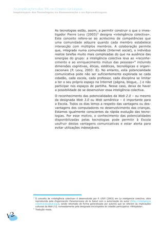 As tecnologias estão, assim, a permitir construir o que o inves-
tigador Pierre Levy (2003)3
designa «inteligência colectiva».
Este conceito refere-se ao acréscimo de competências que
uma comunidade adquire quando cada membro estabelece
interacção com múltiplos membros. A colaboração permite
que, integrado numa comunidade (Internet social), o indivíduo
realize tarefas muito mais complicadas do que na ausência das
sinergias do grupo: a inteligência colectiva leva ao «reconhe-
cimento e ao enriquecimento mútuo das pessoas»4
incluindo
dimensões cognitivas, éticas, estéticas, tecnológicas e organi-
zacionais (P. Levy, 2003: 8). No entanto, esta potencialidade
comunicativa pode não ser suficientemente explorada se cada
cidadão, cada escola, cada professor, cada disciplina se limitar
a ter o seu próprio espaço na Internet (página, blogue,…) e não
participar nos espaços de partilha. Nesse caso, deixa de haver
a possibilidade de se desenvolver essa inteligência colectiva.
O reconhecimento das potencialidades da Web 2.0 – ou mesmo
da designada Web 3.0 ou Web semântica – é importante para
a Escola. Todos os dias lemos a respeito das vantagens ou des-
vantagens dos computadores no desenvolvimento das crianças.
Estamos igualmente conscientes da rápida evolução das tecno-
logias. Por esse motivo, o conhecimento das potencialidades
disponibilizadas pelas tecnologias pode permitir à Escola
usufruir destas vantagens comunicativas e estar alerta para
evitar utilizações indesejáveis.
12
As Implicações das TIC no Ensino da Língua
Implicações das Tecnologias na Comunicação e na Aprendizagem
3 O conceito de «inteligência colectiva» é desenvolvido por P. LEVY (2003) em La inteligencia colectiva, obra
reproduzida pela Organización Panamericana de la Salud com a autorização do autor (http://inteligencia
colectiva.bvsalud.org/), sendo retomado de forma generalizada por autores que se referem às implicações
culturais da Web 2.0, nomeadamente pela designada enciclopédia do cidadão participativo «Wikipédia».
4
Tradução nossa.
 