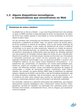 1.2. Alguns dispositivos tecnológicos
e comunicativos que encontramos na Web
Plataformas de ensino à distância
As plataformas (e não só a Moodle – a que mais frequentemente tem sido utilizada
no apoio ao PNEP) permitem a disponibilização de textos, de hipertextos, de vídeos,
de forma mais restrita (apenas à comunidade ou turma constituída) ou de forma
aberta (a toda a rede).
Um dos exemplos mais conhecidos dos formadores e formandos deste programa é,
certamente, a plataforma da DGIDC. Hoje, um grande número de escolas aderiu,
de forma autónoma ou através de servidores, como os das escolas superiores de
educação e universidades, a este modelo de plataformas de ensino a distância
(e-learning) ou de apoio às aulas presenciais, segundo um modelo de aprendi-
zagem mista (blended learning). As plataformas apresentam grandes vantagens
de partilha e construção do conhecimento, pelo que devem ser utilizadas (até para
que este programa de formação continue depois do tempo em que, naturalmente,
deixará de se justificar, no formato actual). Quando ouvimos dizer que «formadores
e formandos comunicam por e-mail» há que mencionar que o e-mail é um
dispositivo fechado de comunicação e que, se quisermos partilhar e construir uma
inteligência colectiva, há que utilizar outros dispositivos comunicativos – e as
plataformas são, actualmente, um dispositivo com muitas potencialidades (que,
lembre-se, podem ser anuladas se forem criadas demasiadas «disciplinas» ou
«salas» nas diferentes escolas). Sendo uma plataforma geradora de espaços de
comunicação, a criação de demasiados espaços «individuais» pode duplicar
trabalho; por exemplo, em alguns Núcleos PNEP, estão já disponíveis os seguintes
espaços: plataforma da DGIDC, sala da ESE X, sala de Formadores Residentes, sala
de novos formadores residentes, sala de formandos, sala do Agrupamento X, Y…
A existência de todos estes espaços gera excesso de informação repetida, com
riscos de «sobrecarga cognitiva» para os formandos e de deficiente usabilidade.
Em conclusão: sublinhe-se o potencial comunicativo das plataformas, que integram
efectivamente suportes pedagógicos mais «tradicionais» (textos escritos, fichas,
glossários), servindo de «depósito» de informação mas, sobretudo, geram outros
formatos comunicativos, nomeadamente fóruns, chat ou blogues, que caracteriza-
remos em seguida.
As Implicações das TIC no Ensino da Língua
Implicações das Tecnologias na Comunicação e na Aprendizagem
13
 