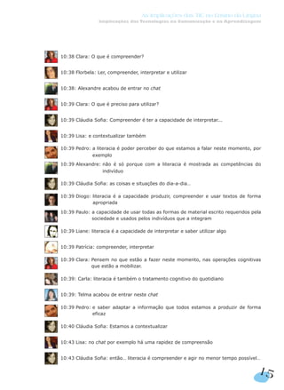 15
As Implicações das TIC no Ensino da Língua
Implicações das Tecnologias na Comunicação e na Aprendizagem
10:38 Clara: O que é compreender?
10:38 Florbela: Ler, compreender, interpretar e utilizar
10:38: Alexandre acabou de entrar no chat
10:39 Clara: O que é preciso para utilizar?
10:39 Cláudia Sofia: Compreender é ter a capacidade de interpretar...
10:39 Lisa: e contextualizar também
10:39 Pedro: a literacia é poder perceber do que estamos a falar neste momento, por
exemplo
10:39 Alexandre: não é só porque com a literacia é mostrada as competências do
indivíduo
10:39 Cláudia Sofia: as coisas e situações do dia-a-dia…
10:39 Diogo: literacia é a capacidade produzir, compreender e usar textos de forma
apropriada
10:39 Paulo: a capacidade de usar todas as formas de material escrito requeridos pela
sociedade e usados pelos indivíduos que a integram
10:39 Liane: literacia é a capacidade de interpretar e saber utilizar algo
10:39 Patrícia: compreender, interpretar
10:39 Clara: Pensem no que estão a fazer neste momento, nas operações cognitivas
que estão a mobilizar.
10:39: Carla: literacia é também o tratamento cognitivo do quotidiano
10:39: Telma acabou de entrar neste chat
10:39 Pedro: e saber adaptar a informação que todos estamos a produzir de forma
eficaz
10:40 Cláudia Sofia: Estamos a contextualizar
10:43 Lisa: no chat por exemplo há uma rapidez de compreensão
10:43 Cláudia Sofia: então… literacia é compreender e agir no menor tempo possível…
 