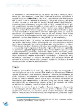 Se analisarmos o exemplo apresentado sob o ponto de vista da interacção, verifi-
camos que, nesta sequência, o chat tem a finalidade de levar os participantes a
clarificar o conceito de literacia (cf. Secção 2). Repare-se que todas as produções
das 10:39 às 10:43 são respostas à pergunta formulada pela professora às 10:38
«O que é compreender?», a qual, por sua vez, derivou da definição proposta por
uma aluna. Nesta sequência, a professora intervém três vezes para levar os alu-
nos a explicitarem as suas afirmações e a interrogarem-se sobre as operações
cognitivas e comunicativas que estão a realizar. Mas nem teria precisado de intervir,
dado que o Pedro formulou uma resposta em termos muito semelhantes e todos
os intervenientes foram acrescentando elementos à definição. Atente-se, assim, no
processo de co-construção da definição realizado em cinco minutos, o que mostra
a mudança nas relações temporais que este dispositivo veio introduzir na aula,
permitindo a simultaneidade das vozes e a co-construção do conhecimento.
Pode efectuar-se o reparo, no entanto, que o desfasamento das participações e o
seu carácter fragmentário provoca ambiguidades; nem todos os alunos conseguem
gerir essas ambiguidades de uma forma rápida, pelo que abandonam a «sala».
O facto de se tratar de um dispositivo híbrido de comunicação que pretende simular
a comunicação em presença através da escrita, exige rapidez na leitura, capacidade
de relacionar e capacidade de produção de escrita, mesmo de forma pouco correcta
e abreviada (símbolos, emoticons, abreviaturas, escrita fonética, maiúsculas, excla-
mações, interrogações, interjeições). O dispositivo implica, assim, o domínio de um
registo subordinado a regras tecnológicas e comunicativas. A questão dos erros
ortográficos, assinalados no decorrer da conversa por correcções rápidas do
professor e de alguns alunos com o recurso a emoticons, foi objecto de uma
atenção particular numa outra sequência de aula.
Blogues
Um blogue (palavra formada de web e log – «diário») começou por corresponder a
um diário pessoal, no qual o indivíduo tem a liberdade de escrever quando lhe
apetece, actualizando-o com frequência e abrindo-o à leitura e aos comentários de
toda a blogosfera6
. Formalmente, o blogue apresenta uma sequência de artigos
curtos, por ordem cronológica inversa, que se fazem, geralmente, acompanhar de
hiperligações para outras páginas e, particularmente, para outros blogues. Os
comentários não são directamente visíveis, tendo de ser activados os botões
correspondentes para que a respectiva leitura seja possível.
A facilidade tecnológica levou à adopção do formato blogue como ferramenta
de aprendizagem em situações mais ou menos formais. A Escola, como agente
educativo da sociedade, não se alheou deste contexto tecnológico. Do âmbito
pessoal, o blogue passou a ser dinamizado também por escolas, por turmas ou por
16
As Implicações das TIC no Ensino da Língua
Implicações das Tecnologias na Comunicação e na Aprendizagem
6
«O nome foi proposto a 1 de Janeiro de 2002 por William Quick para definir “o ciberespaço intelectual”,
jogando com a raiz grega logos». (Granieri, 2006: 140)
 