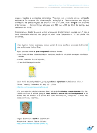 grupos ligados a projectos concretos. Vejamos um exemplo dessa utilização
enquanto ferramenta de dinamização pedagógica. Centremo-nos em alguns
extractos de participações de crianças do 1.º Ciclo, num blogue do projecto
Interescolas – Competências Básicas em TIC nas EB1 da ESE de Leiria, que
decorreu em 2006.
Sublinhamos, desde já, que é visível um acesso à Internet em escolas no 1.º ciclo e
uma orientação efectiva dos projectos com uma componente TIC por parte dos
docentes.
«Hoje tivemos muitas surpresas, porque vieram à nossa escola as senhoras da Internet
e os senhores da Higiene Oral.
Agora vou-vos contar o que eu aprendi sobre os dentes:
– que tenho de lavar os dentes depois de comer, senão os micróbios estragam os nossos
dentes;
– temos de comer fruta e legumes;
– ir ao dentista regularmente.
Gosto muito dos computadores, porque podemos aprender muitas coisas novas.»
EB1 de Chamiço, Fabiana do 3.º ano, 20/11/2006
http://www.interescolas.esel.ipleiria.pt/
«Era uma vez um menino chamado José, que era viciado em computadores. Um dia,
chegou atrasado à escola, porque tinha ficado a noite toda no computador e de
manhã não lhe apetecia ir à escola. Mas como era obrigado, sempre foi… A meio das
aulas adormeceu e sonhou…
«Agora é começar a sonhar e continuar»
Alunos do 4.º ano da EB1 de Pocariça
http://www.interescolas.esel.ipleiria.pt/
17
As Implicações das TIC no Ensino da Língua
Implicações das Tecnologias na Comunicação e na Aprendizagem
 