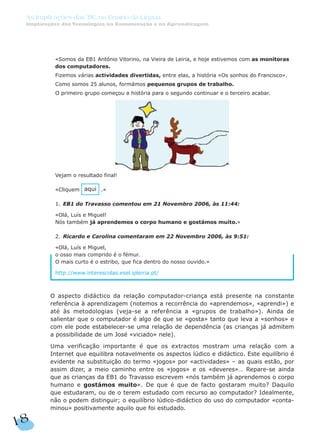 «Somos da EB1 António Vitorino, na Vieira de Leiria, e hoje estivemos com as monitoras
dos computadores.
Fizemos várias actividades divertidas, entre elas, a história «Os sonhos do Francisco».
Como somos 25 alunos, formámos pequenos grupos de trabalho.
O primeiro grupo começou a história para o segundo continuar e o terceiro acabar.
Vejam o resultado final!
«Cliquem .»
1. EB1 do Travasso comentou em 21 Novembro 2006, às 11:44:
«Olá, Luís e Miguel!
Nós também já aprendemos o corpo humano e gostámos muito.»
2. Ricardo e Carolina comentaram em 22 Novembro 2006, às 9:51:
«Olá, Luís e Miguel,
o osso mais comprido é o fémur.
O mais curto é o estribo, que fica dentro do nosso ouvido.»
http://www.interescolas.esel.ipleiria.pt/
O aspecto didáctico da relação computador-criança está presente na constante
referência à aprendizagem (notemos a recorrência do «aprendemos», «aprendi») e
até às metodologias (veja-se a referência a «grupos de trabalho»). Ainda de
salientar que o computador é algo de que se «gosta» tanto que leva a «sonhos» e
com ele pode estabelecer-se uma relação de dependência (as crianças já admitem
a possibilidade de um José «viciado» nele).
Uma verificação importante é que os extractos mostram uma relação com a
Internet que equilibra notavelmente os aspectos lúdico e didáctico. Este equilíbrio é
evidente na substituição do termo «jogos» por «actividades» – as quais estão, por
assim dizer, a meio caminho entre os «jogos» e os «deveres»… Repare-se ainda
que as crianças da EB1 do Travasso escrevem «nós também já aprendemos o corpo
humano e gostámos muito». De que é que de facto gostaram muito? Daquilo
que estudaram, ou de o terem estudado com recurso ao computador? Idealmente,
não o podem distinguir; o equilíbrio lúdico-didáctico do uso do computador «conta-
minou» positivamente aquilo que foi estudado.
aqui
18
As Implicações das TIC no Ensino da Língua
Implicações das Tecnologias na Comunicação e na Aprendizagem
 