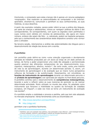 Concluindo, o computador para estas crianças não é apenas um recurso pedagógico
«engraçado». Elas exploram as potencialidades do computador e da Internet:
aprendem, divertem-se, comunicam e partilham os seus conhecimentos, as suas
histórias, os seus desenhos.
A partir dos exemplos visitados, parece poder referir-se que a prática dos blogues,
por parte de crianças e adolescentes, renova as «antigas» práticas do diário e dos
correspondentes. Os correspondentes, com quem os segredos eram partilhados e
cujos nomes eram obtidos em revistas de adolescentes, são agora em maior
número, embora não sejam tão fiéis – e, sobretudo, podem ser bastante perigosos,
pelo que o conhecimento das características deste dispositivo constitui uma «arma»
para o utilizador.
Na terceira secção, retomaremos a análise das potencialidades dos blogues para o
desenvolvimento da relação dos alunos com a escrita.
E-portfolios
Um portefólio pode definir-se como «uma colecção organizada e devidamente
planeada de trabalhos produzidos por um aluno ao longo de um dado período de
tempo, de forma a poder proporcionar uma visão tão alargada e pormenorizada
quanto possível das diferentes componentes do seu desenvolvimento (e.g.,
cognitivo, metacognitivo, afectivo, moral)»7
. De certo modo, conta uma história
de vida ou de aprendizagem, durante um determinado período. É, assim, um
instrumento de aprendizagem e de avaliação que se insere numa perspectiva
reflexiva da formação e da autoformação. Desempenha, em simultâneo, as
funções de instrumento de aprendizagem durante um determinado percurso e
de produto de aprendizagem a ser apreciado por alguém no final desse percurso.
O portefólio contribui para o desenvolvimento de competências metacognitivas,
levando o autor a reflectir sobre as suas maneiras de aprender ou de realizar
determinada actividade. Muito utilizado no mundo das artes, foi adoptado como
instrumento que favorece a mobilidade no quadro da formação de cidadãos
europeus, em línguas8
, e cada vez mais se torna um instrumento de avaliação
nas escolas9
.
O e-portfolio amplia a visibilidade e provoca a partilha, pelo que tem sido adoptado
no mercado empresarial. Várias ferramentas como as encontradas em
http://www.danwilton.com/eportfolios/
http://elgg.net/
permitem criar e-portfolios facilmente.
19
As Implicações das TIC no Ensino da Língua
Implicações das Tecnologias na Comunicação e na Aprendizagem
7
«Portfolios: para uma avaliação mais autêntica, mais participada e mais reflexiva» – B/10 Avaliação formativa,
in Pensar avaliação, melhorar a aprendizagem, Instituto de Inovação Educacional, 1994.
8 http://www.iltec.pt/divling/_pdfs/cd2_proficiencia_linguistica.pdf
http://www.crie.min-edu.pt/index.php?section=1
9
http://eportefolio.ese.ipsantarem.pt/repe/
 