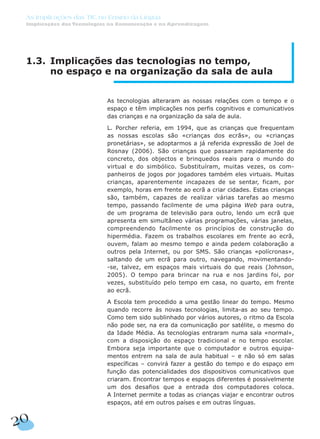 1.3. Implicações das tecnologias no tempo,
no espaço e na organização da sala de aula
As tecnologias alteraram as nossas relações com o tempo e o
espaço e têm implicações nos perfis cognitivos e comunicativos
das crianças e na organização da sala de aula.
L. Porcher referia, em 1994, que as crianças que frequentam
as nossas escolas são «crianças dos ecrãs», ou «crianças
pronetárias», se adoptarmos a já referida expressão de Joel de
Rosnay (2006). São crianças que passaram rapidamente do
concreto, dos objectos e brinquedos reais para o mundo do
virtual e do simbólico. Substituíram, muitas vezes, os com-
panheiros de jogos por jogadores também eles virtuais. Muitas
crianças, aparentemente incapazes de se sentar, ficam, por
exemplo, horas em frente ao ecrã a criar cidades. Estas crianças
são, também, capazes de realizar várias tarefas ao mesmo
tempo, passando facilmente de uma página Web para outra,
de um programa de televisão para outro, lendo um ecrã que
apresenta em simultâneo várias programações, várias janelas,
compreendendo facilmente os princípios de construção do
hipermédia. Fazem os trabalhos escolares em frente ao ecrã,
ouvem, falam ao mesmo tempo e ainda pedem colaboração a
outros pela Internet, ou por SMS. São crianças «polícronas»,
saltando de um ecrã para outro, navegando, movimentando-
-se, talvez, em espaços mais virtuais do que reais (Johnson,
2005). O tempo para brincar na rua e nos jardins foi, por
vezes, substituído pelo tempo em casa, no quarto, em frente
ao ecrã.
A Escola tem procedido a uma gestão linear do tempo. Mesmo
quando recorre às novas tecnologias, limita-as ao seu tempo.
Como tem sido sublinhado por vários autores, o ritmo da Escola
não pode ser, na era da comunicação por satélite, o mesmo do
da Idade Média. As tecnologias entraram numa sala «normal»,
com a disposição do espaço tradicional e no tempo escolar.
Embora seja importante que o computador e outros equipa-
mentos entrem na sala de aula habitual – e não só em salas
específicas – convirá fazer a gestão do tempo e do espaço em
função das potencialidades dos dispositivos comunicativos que
criaram. Encontrar tempos e espaços diferentes é possivelmente
um dos desafios que a entrada dos computadores coloca.
A Internet permite a todas as crianças viajar e encontrar outros
espaços, até em outros países e em outras línguas.
20
As Implicações das TIC no Ensino da Língua
Implicações das Tecnologias na Comunicação e na Aprendizagem
 