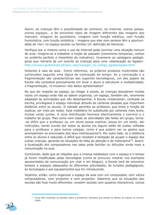 Assim, as crianças têm a possibilidade de conhecer, na Internet, outros países,
outros espaços… e de encontrar tipos de imagem diferentes das imagens dos
manuais: imagens do quotidiano, imagens com função estética, com função
humorística, com função simbólica – imagens que elas nem sempre têm a oportuni-
dade de «ler» no espaço escolar ou familiar (cf. definição de literacia).
Verifique por si mesmo como o uso da Internet pode iluminar uma situação comum
de aula: imagine-se a trabalhar a noção de passado (conectores temporais, verbos
no pretérito perfeito e imperfeito do indicativo). Inventarie as vantagens pedagó-
gicas que retiraria de um convite às crianças para uma «deslocação ao Egipto».
http://museu.gulbenkian.pt/serv_edu/navegar_no_antigo_egipto/egipto.html
Voltando à sala de aula… Como referimos, os próprios produtos multimédia são
construídos segundo uma lógica de contracção do tempo. Se a contracção e a
fragmentação são características dos suportes tecnológicos, um dos papéis da
Escola não consistirá precisamente em levar o aluno a estruturar a multiplicidade,
a fragmentação, «o mosaico» dos dados apresentados?
No que diz respeito ao espaço, ao chegar à escola, as crianças descobrem muitas
vezes um espaço onde não se sabem organizar, um espaço, também ele, raramente
adaptado às actividades que vão desempenhar. A Escola «tradicional», centrada na
escrita, privilegiava o espaço individual através de carteiras pesadas que impunham
distância entre os alunos. O estrado permitia ao professor, que tinha a função de
explicar, ser visto por todos. Esse mobiliário foi substituído por carteiras mais leves,
muitas vezes juntas. A nova distribuição favorece efectivamente o convívio e o
trabalho de grupo. Mas como nem todas as actividades são feitas em grupo, torna-
-se difícil que o professor ou um aluno possa explicar, possa ler um texto, dar
instruções, sendo ouvido por todos os alunos (se alguns estão de costas voltadas
para o professor e para outros colegas, como é que podem ver os gestos que
acompanham os enunciados dos seus interlocutores?). Por outro lado, se a distância
entre os alunos é reduzida, é difícil que resistam à tentação de ocupar o espaço das
outras crianças, gerando-se situações de falta de atenção e de indisciplina10
. Assim,
a localização dos computadores nas salas pode facilitar ou dificultar ainda mais a
comunicação na aula.
Concluindo, dado que as relações que a criança estabelece com o espaço e o tempo
já foram modificadas pelas tecnologias (como se procurou mostrar nos exemplos
apresentados da comunicação em chat e em blogue), a Escola terá de encontrar
tempos e espaços adequados às diferentes actividades; às funções pedagógicas;
às tecnologias e aos equipamentos que for introduzindo.
Vejamos, então, como organizar o espaço da aula com um computador, com vários
computadores, com projector e sem projector. Sabemos que as situações das
escolas são hoje muito diferentes: existem escolas com quadros interactivos, outras
22
As Implicações das TIC no Ensino da Língua
Implicações das Tecnologias na Comunicação e na Aprendizagem
10
Como têm mostrado os estudos sobre a proxémica, disciplina que estuda os efeitos do espaço na comuni-
cação.
 