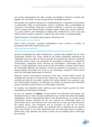 com vários computadores em rede, escolas com ligação à Internet e escolas sem
ligação; por outro lado, muitas crianças já têm computador pessoal.
Nas escolas com quadros interactivos e videoprojectores, o dispositivo comunicativo
é centralizado. Todos os participantes, alunos e professor, têm a possibilidade de
visualizar a informação, dado que a podem modificar e construir em conjunto,
tendo o estrado sido reintroduzido no espaço escolar. Neste caso, parece justificar-
-se, quase sempre, uma disposição do espaço dita «tradicional» ou em V, para que
todos os alunos vejam o suporte e o agente que está a fazer uma apresentação.
Poderá encontrar informação sobre quadros interactivos em
http://moodle.crie.min-edu.pt/
Pode, ainda, encontrar «cenários pedagógicos» para a leitura e escrita, na
perspectiva defendida nesta brochura, em
http://primtice.education.fr/
http://tice-ia21.ac-dijon.fr/departement/tbi/scenarios/scenario03.htm
Quanto à disposição das salas «tradicionais», quando estas dispõem de um único
computador situado num canto, impõe-se que sejam adoptados dispositivos de
mobilidade para que todos os alunos possam tirar partido dos recursos. Pensando
sobretudo nestes casos, nas propostas de actividades insistimos no dispositivo
comunicativo, designado como «lacunas de informação» (information gap, cf.
Parte 2). Neste dispositivo, todos os alunos têm de realizar a mesma tarefa a partir
de informação diferente. Por exemplo, se têm de preencher um esquema, a uns é
disponibilizada informação em livros ou em fotocópias, enquanto outros devem
partir de informação pesquisada na Internet.
Havendo muitos computadores pessoais numa sala, convirá definir regras de
utilização dos mesmos, no início do ano. Sugere-se, ainda, que as dúvidas que vão
surgindo ao longo do dia sejam escritas num cartaz afixado numa parede e que,
num determinado momento, se distribuam as tarefas de pesquisa pelos diferentes
grupos, devendo os alunos trocar as informações recolhidas.
As funções nos trabalhos serão rotativas para todos tirarem partido da multi-
modalidade da informação consultada.
No que diz respeito ao tempo, há que pensar nas diferentes actividades que
desempenhamos no dia-a-dia para estabelecermos o tempo das várias actividades
pedagógicas. Assim, uma pesquisa sobre a hora de abertura de um museu implica
certamente tempos distintos da de uma recolha de informação sobre um
determinado tema. Para ficarmos com uma ideia de um sítio, para descrevermos,
em traços gerais, uma fotografia que se encontra no sítio de um jornal,
procedemos a uma leitura rápida. Já a pesquisa sobre a biografia de um escritor
exige mais tempo. É, por isso, importante que, nas instruções sobre as tarefas a
desenvolver, seja explicado aos alunos o tempo de que dispõem para a realização
das mesmas.
23
As Implicações das TIC no Ensino da Língua
Implicações das Tecnologias na Comunicação e na Aprendizagem
 