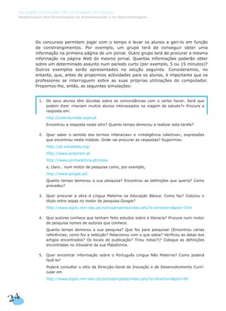 Os concursos permitem jogar com o tempo e levar os alunos a geri-lo em função
de constrangimentos. Por exemplo, um grupo terá de conseguir obter uma
informação na primeira página de um jornal. Outro grupo terá de procurar a mesma
informação na página Web do mesmo jornal. Quantas informações poderão obter
sobre um determinado assunto num período curto (por exemplo, 5 ou 15 minutos)?
Outros exemplos serão apresentados na secção seguinte. Consideramos, no
entanto, que, antes de propormos actividades para os alunos, é importante que os
professores se interroguem sobre as suas próprias utilizações do computador.
Propomos-lhe, então, as seguintes simulações:
1. Os seus alunos têm dúvidas sobre as concordâncias com o verbo haver. Será que
podem dizer «haviam muitos alunos interessados na viagem de estudo?» Procure a
resposta em:
1. http://ciberduvidas.sapo.pt
1. Encontrou a resposta neste sítio? Quanto tempo demorou a realizar esta tarefa?
2. Quer saber o sentido dos termos «literacias» e «inteligência colectiva», expressões
que encontrou neste módulo. Onde vai procurar as respostas? Sugerimos:
1. http://pt.wikipedia,org/
1. http://www.priberam.pt
1. http://www.portoeditora.pt/index
1. e, claro… num motor de pesquisa como, por exemplo,
1. http://www.google.pt/
1. Quanto tempo demorou a sua pesquisa? Encontrou as definições que queria? Como
procedeu?
3. Quer procurar a obra A Língua Materna na Educação Básica. Como faz? Colocou o
título entre aspas no motor de pesquisa Google?
1. http://www.dgidc.min-edu.pt/outrosprojetos/index.php?s=directorio&pid=15#i
4. Que autores conhece que tenham feito estudos sobre a literacia? Procure num motor
de pesquisa nomes de autores que conhece.
4. Quanto tempo demorou a sua pesquisa? Que fez para pesquisar (Encontrou várias
referências; como fez a selecção? Relacionou com o que sabia? Verificou as datas dos
artigos encontrados? Os locais de publicação? Tirou notas?)? Coloque as definições
encontradas no Glossário da sua Plataforma.
5. Quer encontrar informação sobre o Português Língua Não Materna? Como poderá
fazê-lo?
4. Poderá consultar o sítio da Direcção-Geral de Inovação e de Desenvolvimento Curri-
cular em
7. http://www.dgidc.min-edu.pt/outrosprojetos/index.php?s=directorio&pid=64
24
As Implicações das TIC no Ensino da Língua
Implicações das Tecnologias na Comunicação e na Aprendizagem
 