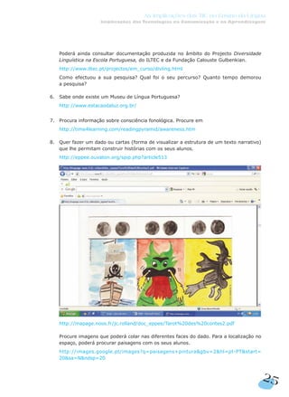 4. Poderá ainda consultar documentação produzida no âmbito do Projecto Diversidade
Linguística na Escola Portuguesa, do ILTEC e da Fundação Calouste Gulbenkian.
4. http://www.iltec.pt/projectos/em_curso/divling.html
4. Como efectuou a sua pesquisa? Qual foi o seu percurso? Quanto tempo demorou
a pesquisa?
6. Sabe onde existe um Museu de Língua Portuguesa?
4. http://www.estacaodaluz.org.br/
7. Procura informação sobre consciência fonológica. Procure em
4. http://time4learning.com/readingpyramid/awareness.htm
8. Quer fazer um dado ou cartas (forma de visualizar a estrutura de um texto narrativo)
que lhe permitam construir histórias com os seus alunos.
7. http://eppee.ouvaton.org/spip.php?article513
7.
7. http://mapage.noos.fr/jc.rolland/doc_eppee/Tarot%20des%20contes2.pdf
7. Procure imagens que poderá colar nas diferentes faces do dado. Para a localização no
espaço, poderá procurar paisagens com os seus alunos.
7. http://images.google.pt/images?q=paisagens+pintura&gbv=2&hl=pt-PT&start=
20&sa=N&ndsp=20
25
As Implicações das TIC no Ensino da Língua
Implicações das Tecnologias na Comunicação e na Aprendizagem
 