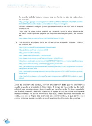 4. Em seguida, poderão procurar imagens para os «heróis» ou para os «adjuvantes»,
por exemplo.
7. http://images.google.com/images?um=1&hl=pt-PT&rls=RNWE%2CRNWE%3A2006-
34%2CRNWE%3Aen&q=fadas+pintura&btnG=Procurar+imagens
7. Encontra certamente imagens que lhe permitirão construir um dado para os inimigos
ou obstáculos.
7. Como sabe, se quiser utilizar imagens em trabalhos a publicar, estas podem ter de
ser pagas. Poderá procurar páginas que disponibilizem imagens grátis, por exemplo
em:
7. http://www.free-pictures-photos.com/flowers/flower-12.jpg
9. Quer conhecer actividades feitas em outras escolas, francesas, inglesas… Procure,
por exemplo, em
4. http://nonio.eses.pt/eusei/passa/professores.asp
4. http://edutice.archives-ouvertes.fr/EPI
4. http://www.takatrouver.net/
4. http://www.sitespourenfants.com/ecartes/
4. http://www.mrjennings.co.uk/teacher/literacy_rf/litrf.html
4. http://www.pedagogie.ac-nantes.fr/1223557754737/0/fiche___ressourcepedagogique/
4. http://www.time4learning.com/readingpyramid/index.htm
4. http://auladeportuguesyclassedefrancais.blogspot.com/2011/10/aprender-o-acordo-
ortografico-atraves.html
4. http://auladeportuguesyclassedefrancais.blogspot.com/2011/10/dessiner-un-etat-
dame.html
4. http://auladeportuguesyclassedefrancais.blogspot.com/2011/09/portait-en-post-
it.html
Antes de encerrar este capítulo, convém antecipar um dado que vai encontrar na
secção seguinte, a propósito do hipermédia. O tempo do hipermédia ou do multi-
média é o da simultaneidade, da contracção, da transformação. Por isso, quando for
ver os sítios referidos, pode não os encontrar e pode encontrar interfaces completa-
mente diferentes. Foi esse o motivo que nos levou a fazer algumas impressões dos
ecrãs, para que a lógica dos exemplos seja compreendida, o que permite que
o leitor encontre outros exemplos e construa diferentes itinerários de pesquisa.
26
As Implicações das TIC no Ensino da Língua
Implicações das Tecnologias na Comunicação e na Aprendizagem
 