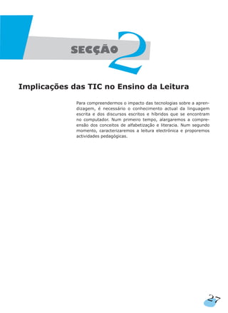 Implicações das TIC no Ensino da Leitura
Para compreendermos o impacto das tecnologias sobre a apren-
dizagem, é necessário o conhecimento actual da linguagem
escrita e dos discursos escritos e híbridos que se encontram
no computador. Num primeiro tempo, alargaremos a compre-
ensão dos conceitos de alfabetização e literacia. Num segundo
momento, caracterizaremos a leitura electrónica e proporemos
actividades pedagógicas.
27
 