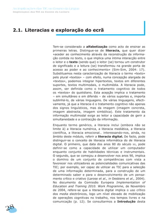 2.1. Literacias e exploração do ecrã
Tem-se considerado a alfabetização como acto de ensinar as
primeiras letras. Distingue-se de literacia, que quer dizer
«aceder ao conhecimento através da reconstrução da informa-
ção contida no texto, o que implica uma íntima interacção entre
o leitor e o texto (sendo que) o leitor (se) tornou um construtor
de significado e a leitura (se) transformou na grande porta de
acesso ao poder e ao conhecimento» (Sim-Sim, 2004: 17).
Substituamos nesta caracterização de literacia o termo «texto»
pelo plural «textos» – com efeito, numa concepção alargada de
«textos», podemos integrar hipertextos, textos em diferentes
suportes, textos multimodais, o multimédia. A literacia pode,
assim, ser definida como o tratamento cognitivo de todos
os «textos» do quotidiano. Esta acepção implica o tratamento
– em simultâneo e em diferido – de vários suportes e, importa
sublinhá-lo, de várias linguagens. De várias linguagens, efecti-
vamente, já que a literacia é o tratamento cognitivo não apenas
dos signos linguísticos, mas da imagem (imagem concreta,
imagem abstracta, imagem simbólica). Este tratamento da
informação multimodal exige ao leitor a capacidade de gerir a
simultaneidade e a contracção da informação.
Enquanto termo genérico, a literacia inclui (embora não se
limite à) a literacia numérica, a literacia mediática, a literacia
científica, a literacia emocional… interessando-nos, ainda, no
âmbito deste módulo, referir a literacia digital. De facto, pode
distinguir-se o conceito de literacia informática do de literacia
digital. O primeiro, que data dos anos 80 do século XX, pode
definir-se como a capacidade de utilizar um computador
enquanto conjunto de habilidades técnicas e instrumentais.
O segundo, que se começou a desenvolver nos anos 90, implica
o domínio de um conjunto de competências com vista a
favorecer nos utilizadores as potencialidades comunicativas das
TIC; por exemplo, ser capaz de utilizar as TIC para a selecção
de uma informação determinada, para a construção de um
determinado saber e para o desenvolvimento de um pensa-
mento crítico e criativo (Larose et al., in Desbiens et al., 2004).
No documento da Comissão Europeia Implementation of
Education and Training 2010. Work Programme, de Novembro
de 2004, refere-se que a literacia digital implica o uso crítico
dos media electrónicos, logo um nível elevado de mobilização
de operações cognitivas no trabalho, nos tempos livres e na
comunicação (p. 12). Se consultarmos a Introdução desta
28
As Implicações das TIC no Ensino da Língua
Implicações das TIC no Ensino da Leitura
 