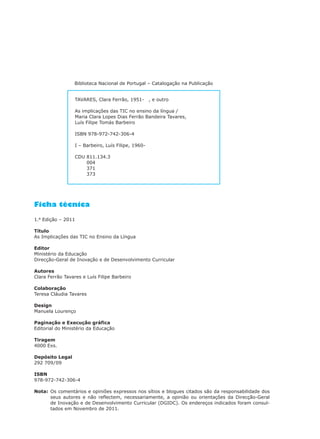 Biblioteca Nacional de Portugal – Catalogação na Publicação
Ficha técnica
1.a
Edição – 2011
Título
As Implicações das TIC no Ensino da Língua
Editor
Ministério da Educação
Direcção-Geral de Inovação e de Desenvolvimento Curricular
Autores
Clara Ferrão Tavares e Luís Filipe Barbeiro
Colaboração
Teresa Cláudia Tavares
Design
Manuela Lourenço
Paginação e Execução gráfica
Editorial do Ministério da Educação
Tiragem
4000 Exs.
Depósito Legal
292 709/09
ISBN
978-972-742-306-4
Nota: Os comentários e opiniões expressos nos sítios e blogues citados são da responsabilidade dos
seus autores e não reflectem, necessariamente, a opinião ou orientações da Direcção-Geral
de Inovação e de Desenvolvimento Curricular (DGIDC). Os endereços indicados foram consul-
tados em Novembro de 2011.
TAVARES, Clara Ferrão, 1951- , e outro
As implicações das TIC no ensino da língua /
Maria Clara Lopes Dias Ferrão Bandeira Tavares,
Luís Filipe Tomás Barbeiro
ISBN 978-972-742-306-4
I – Barbeiro, Luís Filipe, 1960-
CDU 811.134.3
CDU 004
CDU 371
CDU 373
 