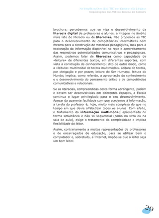 brochura, percebemos que se visa o desenvolvimento da
literacia digital de professores e alunos, a integrar no âmbito
mais lato de literacia ou de literacias. Não propomos as TIC
para o desenvolvimento de competências informáticas nem
mesmo para a construção de materiais pedagógicos, mas para a
exploração da informação disponível na rede e aproveitamento
das respectivas potencialidades comunicativas e pedagógicas.
Assim, podemos falar de literacias como capacidade de
«leitura» de diferentes textos, em diferentes suportes, com
vista à construção de conhecimento; dito de outro modo, como
a «leitura» multimodal de textos multimodais. Leitura de textos,
por obrigação e por prazer, leitura do Ser Humano, leitura do
Mundo; implica, como referido, a apropriação do conhecimento
e o desenvolvimento do pensamento crítico e de competências
comunicativas e relacionais.
Se as literacias, compreendidas desta forma abrangente, podem
e devem ser desenvolvidas em diferentes espaços, a Escola
continua o lugar privilegiado para o seu desenvolvimento.
Apesar da aparente facilidade com que acedemos à informação,
a tarefa do professor é, hoje, muito mais complexa do que no
tempo em que devia alfabetizar todos os alunos. Com efeito,
o tratamento da informação multimodal, apresentada de
forma simultânea e não só sequencial (como no livro ou na
sala de aula), exige o tratamento da complexidade e implica
flexibilidade do leitor.
Assim, contrariamente a muitas representações de professores
e de encarregados de educação, para se utilizar bem o
computador e, sobretudo, a Internet, impõe-se que o leitor seja
um bom leitor.
29
As Implicações das TIC no Ensino da Língua
Implicações das TIC no Ensino da Leitura
 