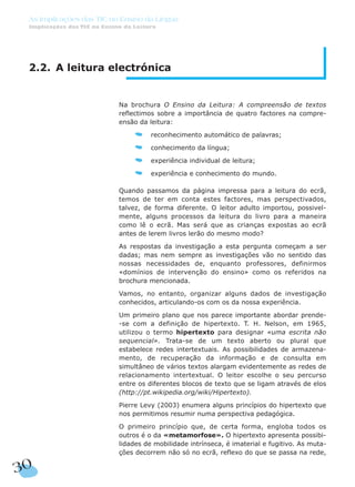 2.2. A leitura electrónica
Na brochura O Ensino da Leitura: A compreensão de textos
reflectimos sobre a importância de quatro factores na compre-
ensão da leitura:
reconhecimento automático de palavras;
conhecimento da língua;
experiência individual de leitura;
experiência e conhecimento do mundo.
Quando passamos da página impressa para a leitura do ecrã,
temos de ter em conta estes factores, mas perspectivados,
talvez, de forma diferente. O leitor adulto importou, possivel-
mente, alguns processos da leitura do livro para a maneira
como lê o ecrã. Mas será que as crianças expostas ao ecrã
antes de lerem livros lerão do mesmo modo?
As respostas da investigação a esta pergunta começam a ser
dadas; mas nem sempre as investigações vão no sentido das
nossas necessidades de, enquanto professores, definirmos
«domínios de intervenção do ensino» como os referidos na
brochura mencionada.
Vamos, no entanto, organizar alguns dados de investigação
conhecidos, articulando-os com os da nossa experiência.
Um primeiro plano que nos parece importante abordar prende-
-se com a definição de hipertexto. T. H. Nelson, em 1965,
utilizou o termo hipertexto para designar «uma escrita não
sequencial». Trata-se de um texto aberto ou plural que
estabelece redes intertextuais. As possibilidades de armazena-
mento, de recuperação da informação e de consulta em
simultâneo de vários textos alargam evidentemente as redes de
relacionamento intertextual. O leitor escolhe o seu percurso
entre os diferentes blocos de texto que se ligam através de elos
(http://pt.wikipedia.org/wiki/Hipertexto).
Pierre Levy (2003) enumera alguns princípios do hipertexto que
nos permitimos resumir numa perspectiva pedagógica.
O primeiro princípio que, de certa forma, engloba todos os
outros é o da «metamorfose». O hipertexto apresenta possibi-
lidades de mobilidade intrínseca, é imaterial e fugitivo. As muta-
ções decorrem não só no ecrã, reflexo do que se passa na rede,
30
As Implicações das TIC no Ensino da Língua
Implicações das TIC no Ensino da Leitura
 
