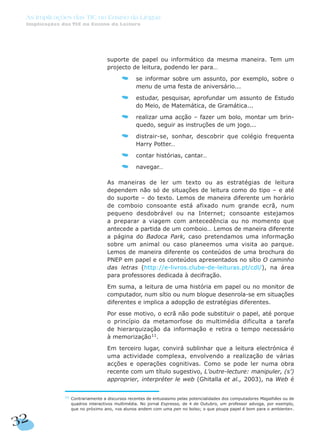 suporte de papel ou informático da mesma maneira. Tem um
projecto de leitura, podendo ler para…
se informar sobre um assunto, por exemplo, sobre o
menu de uma festa de aniversário...
estudar, pesquisar, aprofundar um assunto de Estudo
do Meio, de Matemática, de Gramática...
realizar uma acção – fazer um bolo, montar um brin-
quedo, seguir as instruções de um jogo...
distrair-se, sonhar, descobrir que colégio frequenta
Harry Potter…
contar histórias, cantar…
navegar…
As maneiras de ler um texto ou as estratégias de leitura
dependem não só de situações de leitura como do tipo – e até
do suporte – do texto. Lemos de maneira diferente um horário
de comboio consoante está afixado num grande ecrã, num
pequeno desdobrável ou na Internet; consoante estejamos
a preparar a viagem com antecedência ou no momento que
antecede a partida de um comboio… Lemos de maneira diferente
a página do Badoca Park, caso pretendamos uma informação
sobre um animal ou caso planeemos uma visita ao parque.
Lemos de maneira diferente os conteúdos de uma brochura do
PNEP em papel e os conteúdos apresentados no sítio O caminho
das letras (http://e-livros.clube-de-leituras.pt/cdl/), na área
para professores dedicada à decifração.
Em suma, a leitura de uma história em papel ou no monitor de
computador, num sítio ou num blogue desenrola-se em situações
diferentes e implica a adopção de estratégias diferentes.
Por esse motivo, o ecrã não pode substituir o papel, até porque
o princípio da metamorfose do multimédia dificulta a tarefa
de hierarquização da informação e retira o tempo necessário
à memorização11
.
Em terceiro lugar, convirá sublinhar que a leitura electrónica é
uma actividade complexa, envolvendo a realização de várias
acções e operações cognitivas. Como se pode ler numa obra
recente com um título sugestivo, L’outre-lecture: manipuler, (s’)
approprier, interpréter le web (Ghitalla et al., 2003), na Web é
32
As Implicações das TIC no Ensino da Língua
Implicações das TIC no Ensino da Leitura
11
Contrariamente a discursos recentes de entusiasmo pelas potencialidades dos computadores Magalhães ou de
quadros interactivos multimédia. No jornal Expresso, de 4 de Outubro, um professor advoga, por exemplo,
que no próximo ano, «os alunos andem com uma pen no bolso; o que poupa papel é bom para o ambiente».
 