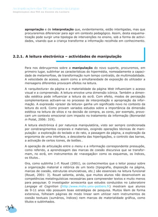 apropriação e de interpretação que, evidentemente, estão interligadas, mas que
procuraremos diferenciar para agir em contexto pedagógico. Assim, desta esquema-
tização pode surgir uma tipologia de intervenções no ensino, sob a forma de activi-
dades, visando que a criança transforme a informação recolhida em conhecimento.
2.2.1. A leitura electrónica – actividades de manipulação
Para nos debruçarmos sobre a manipulação do novo suporte, procuremos, em
primeiro lugar, sublinhar as características do hipermédia, nomeadamente a capaci-
dade de metamorfose, de transformação num tempo contraído, de multimodalidade.
A velocidade de acesso, assim como a simultaneidade de exposição do utilizador a
mensagens diferentes provocam efeitos na leitura.
A «arquitectura» da página e a materialidade da página Web influenciam o acesso
visual e a compreensão. A leitura envolve uma dimensão icónica. Também a dimen-
são estética pode influenciar a leitura do ecrã. Com efeito, modos de percepção
complementares activam-se no processo de interpretação e apropriação da infor-
mação. A expressão «prazer da leitura» ganha um significado novo no contexto da
leitura do ecrã. Como provam variados estudos sobre a importância da dimensão
estética na leitura de sítios e na decisão de compra, as cores, por exemplo, provo-
cam um contexto emocional com impacto no tratamento da informação (Bonnardel
in Piolat, 2006: 319).
A leitura electrónica é por natureza manipulatória, visto ser sempre condicionada
por constrangimentos corporais e materiais, exigindo operações técnicas de mani-
pulação: a exploração do teclado e do rato, a passagem da página, a exploração da
ergonomia de uma interface, a descoberta das hiperligações, o controlo das barras,
a activação de certos ícones, de botões…
A operação de articulação entre o menu e a informação correspondente pressupõe,
como referido, a aprendizagem das marcas de coesão discursiva que se transfor-
mam, no ecrã, em instrumentos de «navegação» como os esquemas, os índices,
os títulos…
Ora, como sublinha J.-F. Rouet (2001), os conhecimentos que o leitor possui sobre
a organização material e retórica de um texto (tipografia, disposição na página,
marcas de coesão, estruturas enunciativas, etc.) são essenciais na leitura funcional
(Rouet, 2001: 3). Rouet salienta, ainda, que muitos alunos não desenvolvem as
competências metalinguísticas necessárias para compreender textos e muito menos
para pesquisar. O investigador acrescenta que estudos conduzidos no Laboratoire
Langage et Cognition (http:/www.mshs.univ-poitiers.fr) mostram que alunos
de 9-11 anos não possuem boas estratégias de pesquisa. Muitos lêem de forma
extensiva, folheiam páginas de modo linear sem utilizar nem instrumentos de
coesão textuais (sumários, índices) nem marcas de materialidade gráfica, como
títulos e sublinhados.
34
As Implicações das TIC no Ensino da Língua
Implicações das TIC no Ensino da Leitura
 