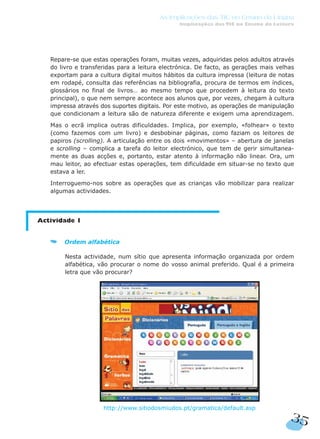 Repare-se que estas operações foram, muitas vezes, adquiridas pelos adultos através
do livro e transferidas para a leitura electrónica. De facto, as gerações mais velhas
exportam para a cultura digital muitos hábitos da cultura impressa (leitura de notas
em rodapé, consulta das referências na bibliografia, procura de termos em índices,
glossários no final de livros… ao mesmo tempo que procedem à leitura do texto
principal), o que nem sempre acontece aos alunos que, por vezes, chegam à cultura
impressa através dos suportes digitais. Por este motivo, as operações de manipulação
que condicionam a leitura são de natureza diferente e exigem uma aprendizagem.
Mas o ecrã implica outras dificuldades. Implica, por exemplo, «folhear» o texto
(como fazemos com um livro) e desbobinar páginas, como faziam os leitores de
papiros (scrolling). A articulação entre os dois «movimentos» – abertura de janelas
e scrolling – complica a tarefa do leitor electrónico, que tem de gerir simultanea-
mente as duas acções e, portanto, estar atento à informação não linear. Ora, um
mau leitor, ao efectuar estas operações, tem dificuldade em situar-se no texto que
estava a ler.
Interroguemo-nos sobre as operações que as crianças vão mobilizar para realizar
algumas actividades.
Actividade 1
Ordem alfabética
Nesta actividade, num sítio que apresenta informação organizada por ordem
alfabética, vão procurar o nome do vosso animal preferido. Qual é a primeira
letra que vão procurar?
http://www.sitiodosmiudos.pt/gramatica/default.asp
35
As Implicações das TIC no Ensino da Língua
Implicações das TIC no Ensino da Leitura
 