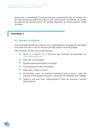 Neste caso, a manipulação é determinada pelo conhecimento que as crianças têm
de instrumentos de análise da língua e pelo conhecimento do alfabeto, de classes
de palavras, de palavras-chave, de sentidos diferentes da mesma palavra, noção
de sílaba…
Actividade 2
Descobrir as histórias
Esta actividade familiariza os alunos com a organização da variedade de informação
que surge num sítio e com os recursos que dão acesso a essa informação.
Vão encontrar um sítio com muitas histórias.
Quem é o escritor ou a escritora das histórias apresentadas em
www.historiadodia.pt?
Quem faz as ilustrações?
Quantas pessoas participam na equipa?
Como procuraram essa informação?
Onde está o índice ou menu?
Se quiserem saber as histórias preferidas pelas crianças, onde vão
procurar a informação? Escrevam o nome das três histórias mais votadas.
Sabem o que quer dizer «abespinhado»? Onde vão procurar o sentido
desta palavra?
36
As Implicações das TIC no Ensino da Língua
Implicações das TIC no Ensino da Leitura
 