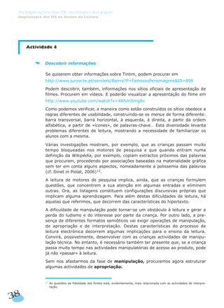 Actividade 4
Descobrir informações
Se quiserem obter informações sobre Tintim, podem procurar em
http://www.junior.te.pt/servlets/Bairro?P=FamososPersonagens&ID=898
Podem descobrir, também, informações nos sítios oficiais de apresentação de
filmes. Procurem em vídeos. E poderão visualizar a apresentação do filme em
http://www.youtube.com/watch?v=4AfvlnSmgRc
Como podemos verificar, a maneira como estão construídos os sítios obedece a
regras diferentes de usabilidade, construindo-se os menus de forma diferente:
barra transversal, barra horizontal, à esquerda, à direita, a partir da ordem
alfabética, a partir de «ícones», de palavras-chave… Esta diversidade levanta
problemas diferentes de leitura, mostrando a necessidade de familiarizar os
alunos com a mesma.
Várias investigações mostram, por exemplo, que as crianças passam muito
tempo bloqueadas nos motores de pesquisa e que quando entram numa
definição da Wikipédia, por exemplo, copiam extractos próximos das palavras
que procuram, procedendo por associações baseadas na materialidade gráfica
sem ter em conta alguns aspectos, nomeadamente a polissemia das palavras
(cf. Dinet in Piolat, 2006)12
.
A leitura de motores de pesquisa implica, ainda, que as crianças formulem
questões, que concentrem a sua atenção em algumas entradas e eliminem
outras. Ora, as listagens constituem configurações discursivas próprias que
implicam alguma aprendizagem. Para além destas dificuldades de leitura, há
aquelas que referimos, que decorrem das características do hipertexto.
A dificuldade de manipulação pode tornar-se um obstáculo à leitura e gerar a
perda do ludismo e do interesse por parte da criança. Por outro lado, a pre-
sença de diferentes formatos semióticos vai exigir operações de manipulação,
de apropriação e de interpretação. Destas características do processo de
leitura electrónica decorrem algumas implicações para o ensino da leitura.
Convirá, possivelmente, desenvolver com as crianças actividades de manipu-
lação técnica. No entanto, é necessário também ter presente que, se a criança
passa muito tempo nas actividades manipulatórias de acesso ao produto, pode
já não «passar» à leitura.
Sem nos afastarmos da fase de manipulação, procuremos agora estruturar
algumas actividades de apropriação.
38
As Implicações das TIC no Ensino da Língua
Implicações das TIC no Ensino da Leitura
12
As questões da fidelidade das fontes está, evidentemente, mais relacionada com as actividades de interpre-
tação.
 