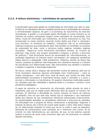 13
Ver actividade 13.
2.2.2. A leitura electrónica – actividades de apropriação
A apropriação passa pela gestão da multiplicidade de informação que está na rede.
O facto de os utilizadores abrirem múltiplas janelas leva à necessidade de manipular
a simultaneidade espacial, de gerir a co-presença de documentos de natureza
diversificada. A gestão e a arrumação dessa informação na nossa memória ou na
memória do próprio computador exigem outras operações de manipulação. Com
efeito, muita da informação que recolhemos, de forma intencional ou não, fica
armazenada na nossa memória, havendo muitos dados que ficam a «decantar»
(nos favoritos, no ambiente de trabalho). Guardamos não só as informações
relativas à pesquisa que pretendemos fazer mas também as recolhidas no processo
de exploração da rede, como a estrutura desta, páginas visitadas, páginas
recusadas… Repare-se numa ferramenta informática recente, as «nuvens de
palavras» (tag cloud), que surgem associadas a blogues, a jornais, a discursos
de políticos.13
Esta ferramenta deriva da necessidade de, informaticamente, os
conteúdos disponíveis na Internet serem «arrumados» em categorias semânticas
(daqui decorre a designação «Web semântica»). Podemos, através da leitura das
nuvens, visualizar as palavras mais frequentes (em caracteres maiores) e o número
de ocorrências num determinado texto. São instrumentos que facilitam a memória
e ajudam a organizar a informação disponível.
No futuro, muitos sítios e blogues vão apresentar nuvens de palavras, pelo que se
torna necessário relacionar algumas actividades mais «tradicionais» – como os
mapas conceptuais – com este novo «tipo de texto» que resulta da Web. Esta
potencialidade tecnológica é importante porque ajuda o utilizador e o aluno a
arrumar a informação e a memorizá-la. Os quadros interactivos multimédia podem
ser utilizados para dar visibilidade a palavras-chave e a construir «nuvens» numa
perspectiva pedagógica.
O papel da memória no tratamento da informação obtida através da rede é
importante, pelo que se impõe propor diferentes tipos de suporte no monitor. Por
exemplo, já referimos a dificuldade de muitas crianças na leitura de motores
de pesquisa, uma vez que esse acto implica que se organizem e que relacionem
dados que relevam da sua competência referencial memorizados anteriormente.
As representações baseadas na competência referencial e discursiva do utilizador,
em articulação com o projecto de leitura, condicionam a apropriação. Organizar o
projecto de leitura sob a forma de nuvem pode ajudar o leitor. Este está à espera
de um determinado conteúdo no texto que vai ler ou sobre o qual vai pesquisar.
Necessita de contextualizar esse conteúdo, de o relacionar com outros, de se
orientar na rede (lembrando-se, por exemplo, de que, no dia anterior, quando
andava à procura de outra coisa, encontrou algo que crê pertinente no contexto
daquele momento).
39
As Implicações das TIC no Ensino da Língua
Implicações das TIC no Ensino da Leitura
 