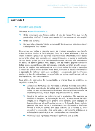 Actividade 6
Descobrir uma história
Voltemos a www.historiadodia.pt
Onde encontram uma história sobre «O leão às riscas»? Em que mês foi
publicada a história? Em que parte deste sítio encontraram a informação?
Onde está o menu?
De que fala a história? Onde se passará? Será que um leão tem riscas?
E este porque terá riscas?
Debrucemo-nos sobre a maneira como as crianças executam esta tarefa.
A leitura desta história é facilitada pelo facto de o leitor «folhear» o livro ao
clicar. Também a procura de algumas palavras difíceis é facilitada porque basta,
novamente, clicar, por exemplo, em «excentricidades» e surge a explicação.
Se um aluno quiser procurar no Glossário outras palavras não assinaladas
no texto, vai abrindo janelas mas, depois, tem de voltar à página da história.
Estas acções descontínuas são complexas, exigindo ao leitor grande concen-
tração, de modo a que saiba onde se encontrava antes de iniciar a pesquisa.
A leitura do jornal on-line ainda é mais difícil, dado que é necessário combinar
a operação de «folhear» com a de «deslizar» – coordenação dos movimentos
oculares e da mão. Além disso, como referido, os textos modificam-se, sofrem
metamorfoses, têm vários centros.
Para além de operações de manipulação, a criança teve de mobilizar as
seguintes operações:
Antecipação-formulação de hipóteses. A criança mobiliza conhecimen-
tos sobre a construção de textos, sobre o seu conhecimento do Mundo,
sobre os seus conhecimentos de ordem referencial (mas também de
ordem linguística), de que dispõe enquanto ouvinte ou leitora.
Recolha de indícios de ordem formal e semântica. São exemplo de
indícios as imagens, a organização do ecrã, a arquitectura da infor-
mação, ou a imagem que o próprio texto constitui (com espaços em
branco, tipos de letra diferentes, cores,…). A detecção destes indícios
permite relacionar dados, ir confirmando ou infirmando as hipóteses
iniciais e formular outras. Um caso comum: se o ouvinte ou leitor
descobrir a expressão «Era uma vez…», certamente antecipará a
existência de personagens, de complicações, de resoluções…
Verificação das hipóteses através do confronto com o texto.
41
As Implicações das TIC no Ensino da Língua
Implicações das TIC no Ensino da Leitura
 