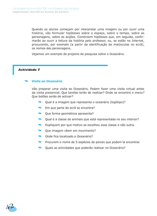 Quando os alunos começam por interpretar uma imagem ou por ouvir uma
história, vão formular hipóteses sobre o espaço, sobre o tempo, sobre as
personagens, sobre as acções. Constroem hipóteses que, em seguida, confir-
marão ao ouvir a leitura da história pelo professor, ou, se estão na Internet,
procurando, por exemplo (a partir da identificação de maiúsculas no ecrã),
os nomes das personagens.
Vejamos um exemplo de projecto de pesquisa sobre o Oceanário.
Actividade 7
Visita ao Oceanário
Vão preparar uma visita ao Oceanário. Podem fazer uma visita virtual antes
da visita presencial. Que tarefas terão de realizar? Onde se encontra o menu?
Que botões serão de activar?
Qual é a imagem que representa o oceanário (logótipo)?
Em que parte do ecrã se encontra?
Que forma geométrica apresenta?
Qual é a classe de animais que está representada no seu interior?
Expliquem por que motivo se escolheu essa classe e não outra.
Que imagem vêem em movimento?
Onde fica localizado o Oceanário?
Procurem o nome de 5 espécies de peixes que podem lá encontrar.
Quais as actividades que poderão realizar no Oceanário?
42
As Implicações das TIC no Ensino da Língua
Implicações das TIC no Ensino da Leitura
 