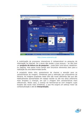 http://www.oceanario.pt/
A mobilização de processos interactivos é indispensável na pesquisa de
informação na Internet. Se o aluno não souber o que procura – se não tiver
um projecto de leitura ou de pesquisa –, pode fazer uma leitura «aleatória»
ou zapping, mas passa muito tempo sem encontrar elementos úteis para a
realização de uma determinada tarefa.
A propósito deste sítio, gostaríamos de chamar a atenção para as
características da imagem, remetendo para a definição que propusemos de
literacia. As imagens propostas neste sítio são muito diferentes das que são
habitualmente apresentadas em espaço escolar ou até nos sítios anteriores
mais dirigidos a crianças, em que a imagem tem características mais
referenciais. Neste caso, a criança vai familiarizar-se com imagens cujas
funções são muito mais simbólicas, o que lhe exigirá um esforço maior de
contextualização e até de interpretação.
43
As Implicações das TIC no Ensino da Língua
Implicações das TIC no Ensino da Leitura
 