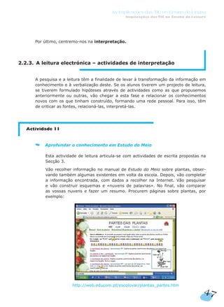 Por último, centremo-nos na interpretação.
2.2.3. A leitura electrónica – actividades de interpretação
A pesquisa e a leitura têm a finalidade de levar à transformação da informação em
conhecimento e à verbalização deste. Se os alunos tiverem um projecto de leitura,
se tiverem formulado hipóteses através de actividades como as que propusemos
anteriormente ou outras, vão chegar a esta fase e relacionar os conhecimentos
novos com os que tinham construído, formando uma rede pessoal. Para isso, têm
de criticar as fontes, relacioná-las, interpretá-las.
Actividade 11
Aprofundar o conhecimento em Estudo do Meio
Esta actividade de leitura articula-se com actividades de escrita propostas na
Secção 3.
Vão recolher informação no manual de Estudo do Meio sobre plantas, obser-
vando também algumas existentes em volta da escola. Depois, vão completar
a informação encontrada, com dados a recolher na Internet. Vão pesquisar
e vão construir esquemas e «nuvens de palavras». No final, vão comparar
as vossas nuvens e fazer um resumo. Procurem páginas sobre plantas, por
exemplo:
http://web.educom.pt/escolovar/plantas_partes.htm
47
As Implicações das TIC no Ensino da Língua
Implicações das TIC no Ensino da Leitura
 