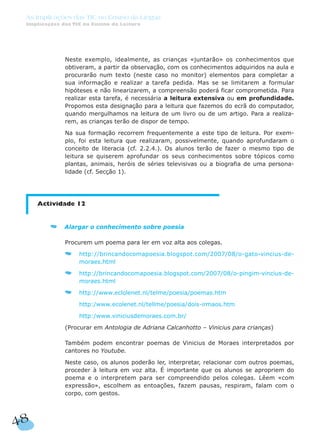 Neste exemplo, idealmente, as crianças «juntarão» os conhecimentos que
obtiveram, a partir da observação, com os conhecimentos adquiridos na aula e
procurarão num texto (neste caso no monitor) elementos para completar a
sua informação e realizar a tarefa pedida. Mas se se limitarem a formular
hipóteses e não linearizarem, a compreensão poderá ficar comprometida. Para
realizar esta tarefa, é necessária a leitura extensiva ou em profundidade.
Propomos esta designação para a leitura que fazemos do ecrã do computador,
quando mergulhamos na leitura de um livro ou de um artigo. Para a realiza-
rem, as crianças terão de dispor de tempo.
Na sua formação recorrem frequentemente a este tipo de leitura. Por exem-
plo, foi esta leitura que realizaram, possivelmente, quando aprofundaram o
conceito de literacia (cf. 2.2.4.). Os alunos terão de fazer o mesmo tipo de
leitura se quiserem aprofundar os seus conhecimentos sobre tópicos como
plantas, animais, heróis de séries televisivas ou a biografia de uma persona-
lidade (cf. Secção 1).
Actividade 12
Alargar o conhecimento sobre poesia
Procurem um poema para ler em voz alta aos colegas.
http://brincandocomapoesia.blogspot.com/2007/08/o-gato-vincius-de-
moraes.html
http://brincandocomapoesia.blogspot.com/2007/08/o-pingim-vincius-de-
moraes.html
http://www.eclolenet.nl/telme/poesia/poemas.htm
http:/www.ecolenet.nl/tellme/poesia/dois-irmaos.htm
http:/www.viniciusdemoraes.com.br/
(Procurar em Antologia de Adriana Calcanhotto – Vinicius para crianças)
Também podem encontrar poemas de Vinicius de Moraes interpretados por
cantores no Youtube.
Neste caso, os alunos poderão ler, interpretar, relacionar com outros poemas,
proceder à leitura em voz alta. É importante que os alunos se apropriem do
poema e o interpretem para ser compreendido pelos colegas. Lêem «com
expressão», escolhem as entoações, fazem pausas, respiram, falam com o
corpo, com gestos.
48
As Implicações das TIC no Ensino da Língua
Implicações das TIC no Ensino da Leitura
 