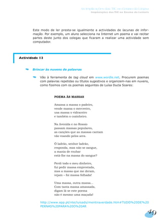 Este modo de ler presta-se igualmente a actividades de lacunas de infor-
mação. Por exemplo, um aluno selecciona na Internet um poema e vai recitar
partes deste junto dos colegas que ficaram a realizar uma actividade sem
computador.
Actividade 13
Brincar às nuvens de palavras
Vão à ferramenta de tag cloud em www.wordle.net. Procurem poemas
com palavras repetidas ou títulos sugestivos e organizem-nas em nuvens,
como fizemos com os poemas seguintes de Luísa Ducla Soares:
POEMA ÀS MASSAS
Amassa a massa o padeiro,
vende massa o merceeiro,
usa massa o vidraceiro
e também o cozinheiro.
Na Avenida e no Rossio
passam massas populares,
as canções que as massas cantam
vão voando pelos ares.
Ó ladrão, senhor ladrão,
responda, mas não se zangue,
a mania de roubar
está-lhe na massa do sangue?
Perdi todo o meu dinheiro,
fui pedir massa emprestada,
mas a massa que me deram,
vejam – foi massa folhada!
Uma massa, outra massa…
Com tanta massa amassada,
digam lá se este poema
não é mesmo uma maçada!
http://www.app.pt/nte/luisads/mentiraverdade.htm#TUDO%20DE%20
PERNAS%20PARA%20O%20AR
49
As Implicações das TIC no Ensino da Língua
Implicações das TIC no Ensino da Leitura
 