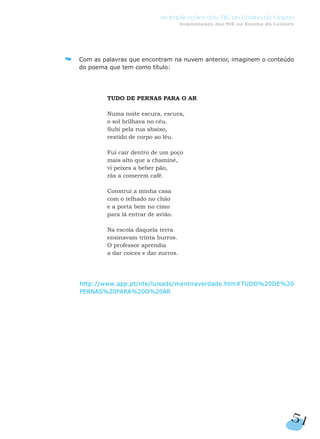 Com as palavras que encontram na nuvem anterior, imaginem o conteúdo
do poema que tem como título:
TUDO DE PERNAS PARA O AR
Numa noite escura, escura,
o sol brilhava no céu.
Subi pela rua abaixo,
vestido de corpo ao léu.
Fui cair dentro de um poço
mais alto que a chaminé,
vi peixes a beber pão,
rãs a comerem café.
Construí a minha casa
com o telhado no chão
e a porta bem no cimo
para lá entrar de avião.
Na escola daquela terra
ensinavam trinta burros.
O professor aprendia
a dar coices e dar zurros.
http://www.app.pt/nte/luisads/mentiraverdade.htm#TUDO%20DE%20
PERNAS%20PARA%20O%20AR
51
As Implicações das TIC no Ensino da Língua
Implicações das TIC no Ensino da Leitura
 