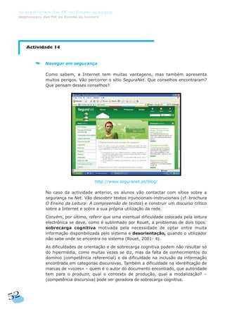 Actividade 14
Navegar em segurança
Como sabem, a Internet tem muitas vantagens, mas também apresenta
muitos perigos. Vão percorrer o sítio SeguraNet. Que conselhos encontraram?
Que pensam desses conselhos?
http://www.seguranet.pt/blog/
No caso da actividade anterior, os alunos vão contactar com sítios sobre a
segurança na Net. Vão descobrir textos injuncionais-instrucionais (cf. brochura
O Ensino da Leitura: A compreensão de textos) e construir um discurso crítico
sobre a Internet e sobre a sua própria utilização da rede.
Convém, por último, referir que uma eventual dificuldade colocada pela leitura
electrónica se deve, como é sublinhado por Rouet, a problemas de dois tipos:
sobrecarga cognitiva motivada pela necessidade de optar entre muita
informação disponibilizada pelo sistema e desorientação, quando o utilizador
não sabe onde se encontra no sistema (Rouet, 2001: 4).
As dificuldades de orientação e de sobrecarga cognitiva podem não resultar só
do hipermédia, como muitas vezes se diz, mas da falta de conhecimentos do
domínio (competência referencial) e da dificuldade na inclusão da informação
encontrada em categorias discursivas. Também a dificuldade na identificação de
marcas de «vozes» – quem é o autor do documento encontrado, que autoridade
tem para o produzir, qual o contexto de produção, qual a modalização? –
(competência discursiva) pode ser geradora de sobrecarga cognitiva.
52
As Implicações das TIC no Ensino da Língua
Implicações das TIC no Ensino da Leitura
 