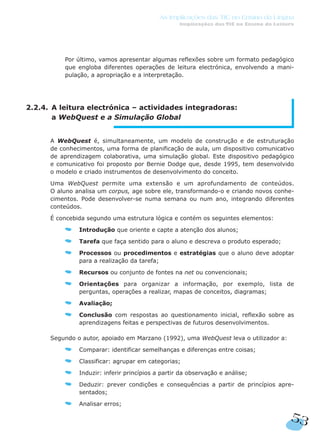 Por último, vamos apresentar algumas reflexões sobre um formato pedagógico
que engloba diferentes operações de leitura electrónica, envolvendo a mani-
pulação, a apropriação e a interpretação.
2.2.4. A leitura electrónica – actividades integradoras:
a WebQuest e a Simulação Global
A WebQuest é, simultaneamente, um modelo de construção e de estruturação
de conhecimentos, uma forma de planificação de aula, um dispositivo comunicativo
de aprendizagem colaborativa, uma simulação global. Este dispositivo pedagógico
e comunicativo foi proposto por Bernie Dodge que, desde 1995, tem desenvolvido
o modelo e criado instrumentos de desenvolvimento do conceito.
Uma WebQuest permite uma extensão e um aprofundamento de conteúdos.
O aluno analisa um corpus, age sobre ele, transformando-o e criando novos conhe-
cimentos. Pode desenvolver-se numa semana ou num ano, integrando diferentes
conteúdos.
É concebida segundo uma estrutura lógica e contém os seguintes elementos:
Introdução que oriente e capte a atenção dos alunos;
Tarefa que faça sentido para o aluno e descreva o produto esperado;
Processos ou procedimentos e estratégias que o aluno deve adoptar
para a realização da tarefa;
Recursos ou conjunto de fontes na net ou convencionais;
Orientações para organizar a informação, por exemplo, lista de
perguntas, operações a realizar, mapas de conceitos, diagramas;
Avaliação;
Conclusão com respostas ao questionamento inicial, reflexão sobre as
aprendizagens feitas e perspectivas de futuros desenvolvimentos.
Segundo o autor, apoiado em Marzano (1992), uma WebQuest leva o utilizador a:
Comparar: identificar semelhanças e diferenças entre coisas;
Classificar: agrupar em categorias;
Induzir: inferir princípios a partir da observação e análise;
Deduzir: prever condições e consequências a partir de princípios apre-
sentados;
Analisar erros;
53
As Implicações das TIC no Ensino da Língua
Implicações das TIC no Ensino da Leitura
 