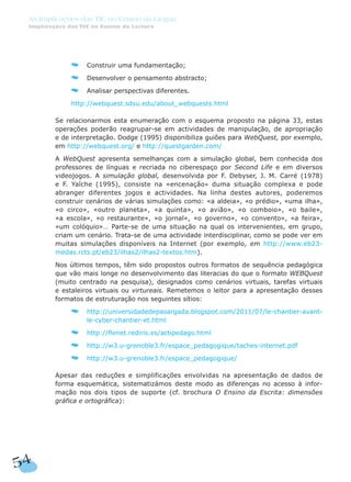 Construir uma fundamentação;
Desenvolver o pensamento abstracto;
Analisar perspectivas diferentes.
http://webquest.sdsu.edu/about_webquests.html
Se relacionarmos esta enumeração com o esquema proposto na página 33, estas
operações poderão reagrupar-se em actividades de manipulação, de apropriação
e de interpretação. Dodge (1995) disponibiliza guiões para WebQuest, por exemplo,
em http://webquest.org/ e http://questgarden.com/
A WebQuest apresenta semelhanças com a simulação global, bem conhecida dos
professores de línguas e recriada no ciberespaço por Second Life e em diversos
videojogos. A simulação global, desenvolvida por F. Debyser, J. M. Carré (1978)
e F. Yaîche (1995), consiste na «encenação» duma situação complexa e pode
abranger diferentes jogos e actividades. Na linha destes autores, poderemos
construir cenários de várias simulações como: «a aldeia», «o prédio», «uma ilha»,
«o circo», «outro planeta», «a quinta», «o avião», «o comboio», «o baile»,
«a escola», «o restaurante», «o jornal», «o governo», «o convento», «a feira»,
«um colóquio»… Parte-se de uma situação na qual os intervenientes, em grupo,
criam um cenário. Trata-se de uma actividade interdisciplinar, como se pode ver em
muitas simulações disponíveis na Internet (por exemplo, em http://www.eb23-
medas.rcts.pt/eb23/ilhas2/ilhas2-textos.htm).
Nos últimos tempos, têm sido propostos outros formatos de sequência pedagógica
que vão mais longe no desenvolvimento das literacias do que o formato WEBQuest
(muito centrado na pesquisa), designados como cenários virtuais, tarefas virtuais
e estaleiros virtuais ou virtureais. Remetemos o leitor para a apresentação desses
formatos de estruturação nos seguintes sítios:
http://universidadedepasargada.blogspot.com/2011/07/le-chantier-avant-
le-cyber-chantier-et.html
http://flenet.rediris.es/actipedago.html
http://w3.u-grenoble3.fr/espace_pedagogique/taches-internet.pdf
http://w3.u-grenoble3.fr/espace_pedagogique/
Apesar das reduções e simplificações envolvidas na apresentação de dados de
forma esquemática, sistematizámos deste modo as diferenças no acesso à infor-
mação nos dois tipos de suporte (cf. brochura O Ensino da Escrita: dimensões
gráfica e ortográfica):
54
As Implicações das TIC no Ensino da Língua
Implicações das TIC no Ensino da Leitura
 