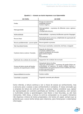 Quadro 1 – Acesso ao texto impresso e ao hipermédia
Como referido, a leitura continua a ser a chave de acesso ao conhecimento, mas
o percurso para o acesso a esse conhecimento é complexo. É nossa convicção que
a proposta de leitura do ecrã por todos os alunos implica considerar que, apesar
da representação em contrário partilhada por famílias e educadores, nem sempre
o multimédia conduz a aprendizagens mais fáceis e mais fecundas, ou até mais
motivantes. Além disso, a leitura no ecrã do computador ou no quadro interactivo
não dispensa a leitura de textos projectados e de textos em papel, sempre que se
pretende que o aluno tenha tempo para relacionar, para hierarquizar e sistematizar
informação.
DO PAPEL AO ECRÃ
Fixidez
Princípio da metamorfose
Mobilidade intrínseca
Carácter «fugitivo»
Heterogeneidade
Heterogeneidade – co-presença de diferentes vozes e géneros
«textuais»
«Configurações textuais»
Multimodalidade Multimodalidade – co-presença de diferentes suportes e linguagens
Percurso linear
Manipulação técnica, percursos, multiplicidade de organizações de
informações hipertextuais
Percurso pré-determinado – poucas opções Percurso gerado no processo
Não linearidade limitada Percurso por associações, conexionista, não linear, navegação
Coerência interna e externa. Transições
Dispersão da informação
Circulações multidireccionais
Ausência de elementos de transição
Rede semântica fugitiva
Elos
Potencialidades
Explicitação das condições de enunciação Apagamento das condições de enunciação
Processo de leitura através de fixações
sucessivas, da esquerda para a direita
Manipulação técnica Scrolling
Leitura em «sobreposição» – co-presença de janelas (Leitura em
profundidade, em espessura. As janelas múltiplas implicam a
simultaneidade e que quem lê passe do texto recebido para todos
os textos que possa activar.)
O ecrã mostra e esconde.
Sequencialidade da narrativa Carácter modular
Linearidade e progressão Progressão construída pelo utilizador
55
As Implicações das TIC no Ensino da Língua
Implicações das TIC no Ensino da Leitura
 