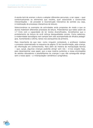 A escola terá de ensinar o aluno a adoptar diferentes percursos, a ser capaz – quer
contextualizando os elementos que recolhe, quer associando e construindo
interpretações – de proceder à reconstrução interactiva do sentido (ou seja,
à mobilização de processos interactivos de leitura).
Seleccionámos os exemplos de actividades atrás propostas de modo a que os
alunos mobilizem diferentes processos de leitura. Pretendemos que todos saiam do
1.º Ciclo com a capacidade de ler textos diversificados. Acreditamos que o
protelamento da leitura do ecrã reforça desigualdades sociais. Como sabemos,
a modernidade tecnológica nem sempre tem sido acompanhada de eficácia pedagó-
gica. Aumentando a última, talvez nos acerquemos da primeira.
Mais importante do que isso: como ninguém contestará, o professor medeia
o processo sistematizado no esquema da página 33 de transformação, pela criança,
da informação em conhecimento. Para além da mestria da manipulação técnica
– que, quiçá, algumas crianças poderão atingir sem nós – é-nos exigido hoje,
para desempenhar esse papel, que a essa mestria juntemos a nossa enciclopédia
de adultos educadores e possibilitemos às crianças o que não conseguirão atingir
sem o nosso apoio – a «manipulação» semântica e pragmática.
56
As Implicações das TIC no Ensino da Língua
Implicações das TIC no Ensino da Leitura
 