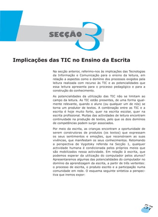 Implicações das TIC no Ensino da Escrita
Na secção anterior, referimo-nos às implicações das Tecnologias
da Informação e Comunicação para o ensino da leitura, em
relação a aspectos como o domínio dos processos exigidos pela
leitura realizada com recurso às TIC e as potencialidades que
essa leitura apresenta para o processo pedagógico e para a
construção do conhecimento.
As potencialidades da utilização das TIC não se limitam ao
campo da leitura. As TIC estão presentes, de uma forma igual-
mente relevante, quando o aluno (ou qualquer um de nós) se
torna um produtor de textos. A combinação entre as TIC e a
escrita é hoje muito forte, quer na escrita escolar, quer na
escrita profissional. Muitas das actividades de leitura encontram
continuidade na produção de textos, pelo que os dois domínios
de competências podem surgir associados.
Por meio da escrita, as crianças encontram a oportunidade de
serem construtoras de produtos (os textos) que expressam
os seus sentimentos e emoções, que reconstroem as suas
vivências, que manifestam os seus conhecimentos. Retomando
a perspectiva de Vygotsky referida na Secção 1, qualquer
actividade humana é condicionada pelos próprios meios que
são mobilizados nessa actividade. Em relação à escrita, que
podemos esperar da utilização do computador pelos alunos?
Apresentaremos algumas das potencialidades do computador no
domínio da aprendizagem da escrita, a partir de três vertentes:
o processo de escrita, o produto escrito e a participação numa
comunidade em rede. O esquema seguinte sintetiza a perspec-
tiva que iremos expor:
57
 